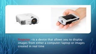 Projector -is a device that allows you to display
images from either a computer/laptop or images
created in real time
 