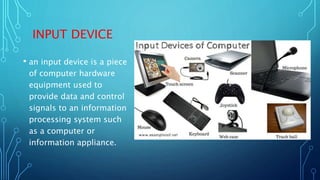 INPUT DEVICE
• an input device is a piece
of computer hardware
equipment used to
provide data and control
signals to an information
processing system such
as a computer or
information appliance.
 