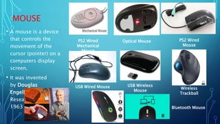 MOUSE
• A mouse is a device
that controls the
movement of the
cursor (pointer) on a
computers display
screen.
• It was invented
by Douglas
Engelbart of Stanford
Research Center in
1963
USB Wireless
Mouse
PS2 Wired
Mechanical
Mouse
Wireless
Trackball
Optical Mouse PS2 Wired
Mouse
USB Wired Mouse
Bluetooth Mouse
 