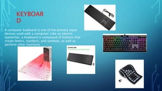 KEYBOAR
D
A computer keyboard is one of the primary input
devices used with a computer. Like an electric
typewriter, a keyboard is composed of buttons that
create letters, numbers, and symbols, as well as
perform other functions
 
