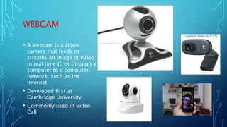 WEBCAM
• A webcam is a video
camera that feeds or
streams an image or video
in real time to or through a
computer to a computer
network, such as the
Internet
• Developed first at
Cambridge University
• Commonly used in Video
Call
 