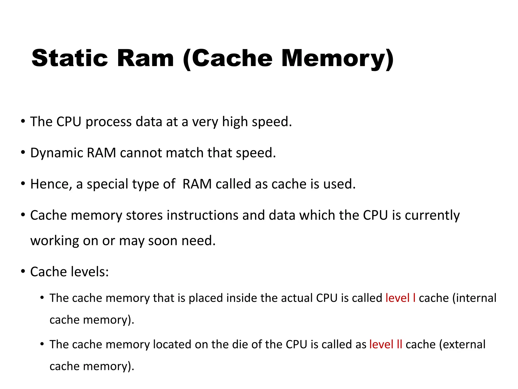 Static Ram (Cache Memory)
• The CPU process data at a very high speed.
• Dynamic RAM cannot match that speed.
• Hence, a special type of RAM called as cache is used.
• Cache memory stores instructions and data which the CPU is currently
working on or may soon need.
• Cache levels:
• The cache memory that is placed inside the actual CPU is called level l cache (internal
cache memory).
• The cache memory located on the die of the CPU is called as level ll cache (external
cache memory).
 