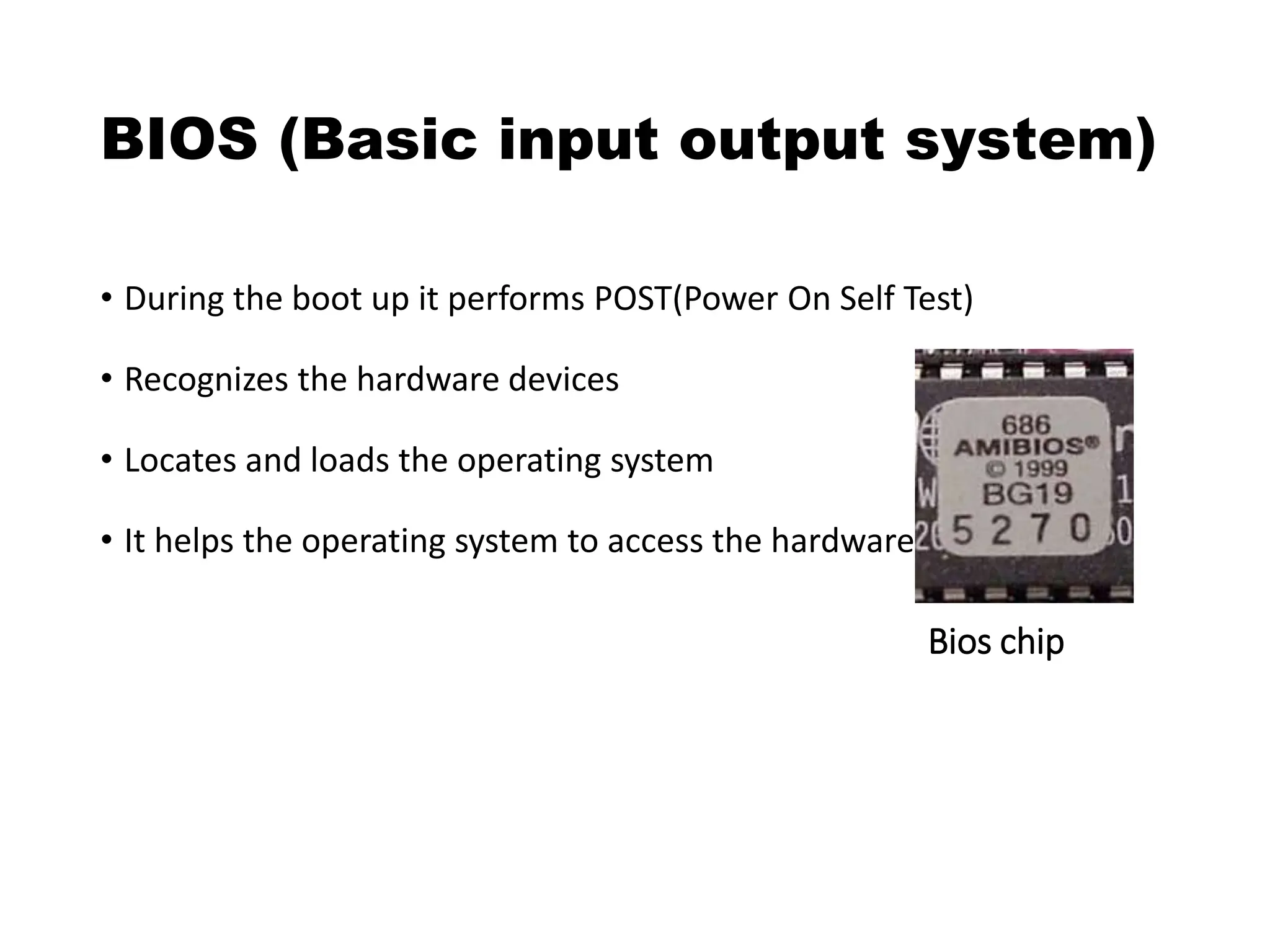 BIOS (Basic input output system)
• During the boot up it performs POST(Power On Self Test)
• Recognizes the hardware devices
• Locates and loads the operating system
• It helps the operating system to access the hardware devices
Bios chip
 