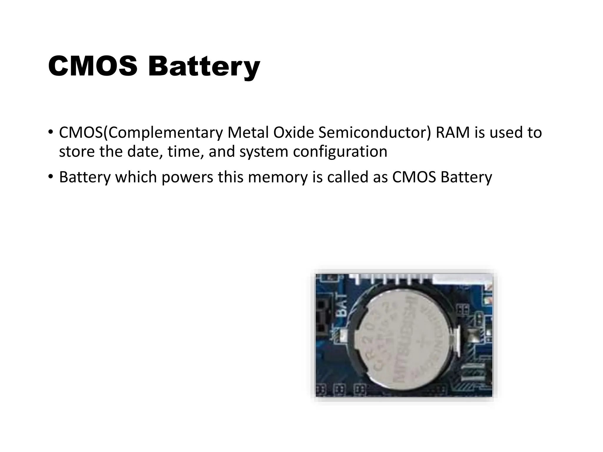 CMOS Battery
• CMOS(Complementary Metal Oxide Semiconductor) RAM is used to
store the date, time, and system configuration
• Battery which powers this memory is called as CMOS Battery
 