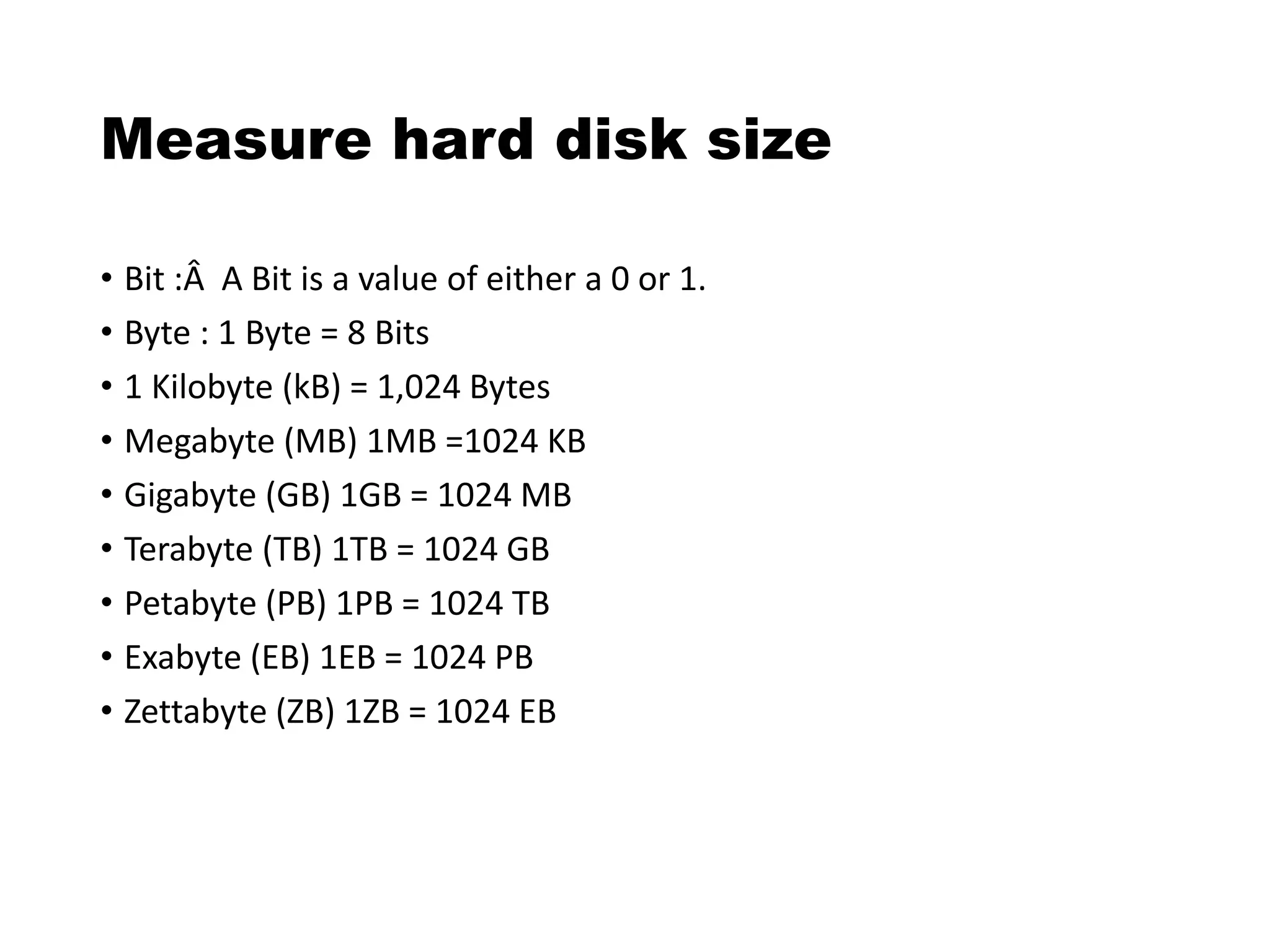 Measure hard disk size
• Bit :Â A Bit is a value of either a 0 or 1.
• Byte : 1 Byte = 8 Bits
• 1 Kilobyte (kB) = 1,024 Bytes
• Megabyte (MB) 1MB =1024 KB
• Gigabyte (GB) 1GB = 1024 MB
• Terabyte (TB) 1TB = 1024 GB
• Petabyte (PB) 1PB = 1024 TB
• Exabyte (EB) 1EB = 1024 PB
• Zettabyte (ZB) 1ZB = 1024 EB
 