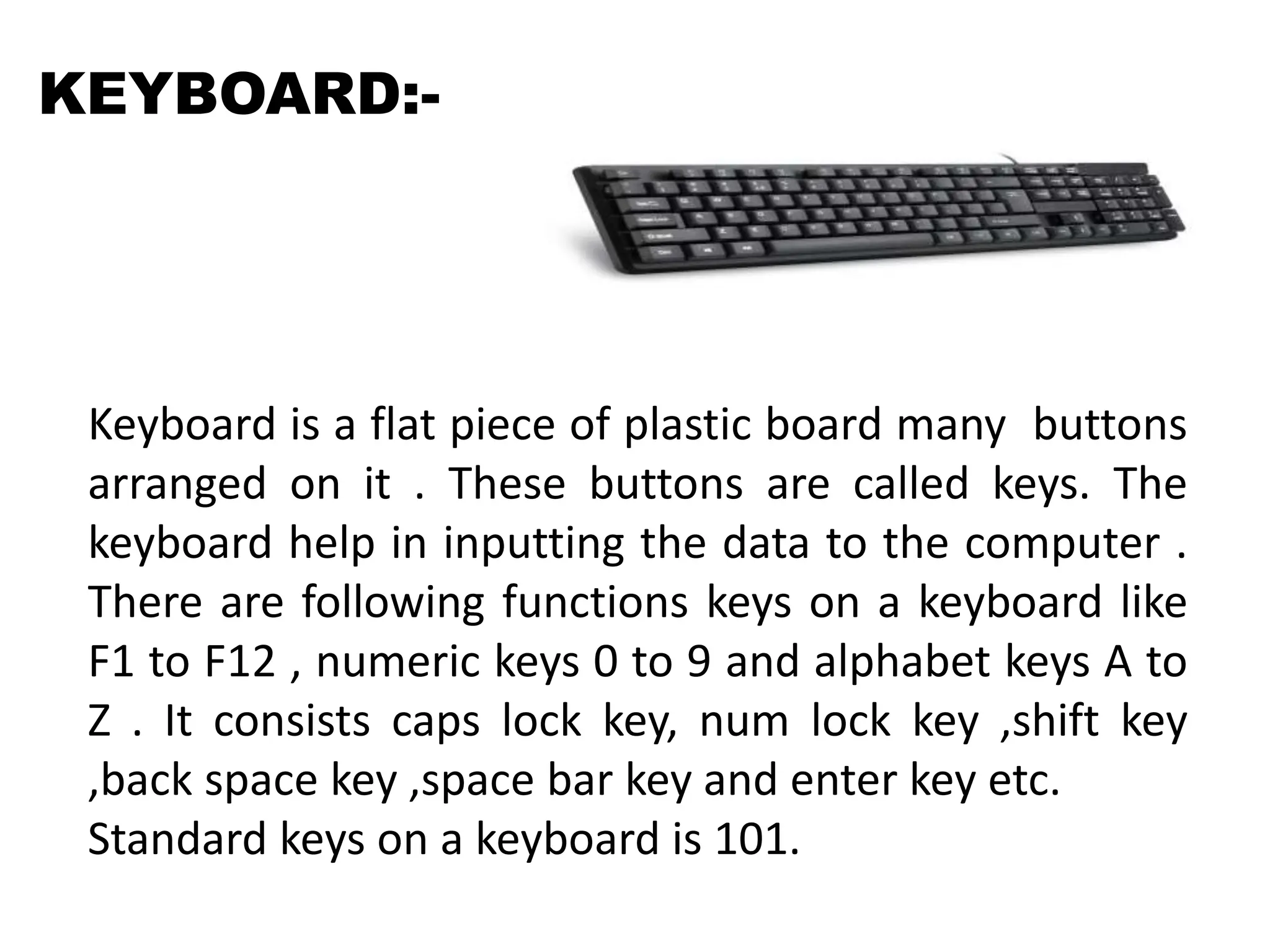 Keyboard is a flat piece of plastic board many buttons
arranged on it . These buttons are called keys. The
keyboard help in inputting the data to the computer .
There are following functions keys on a keyboard like
F1 to F12 , numeric keys 0 to 9 and alphabet keys A to
Z . It consists caps lock key, num lock key ,shift key
,back space key ,space bar key and enter key etc.
Standard keys on a keyboard is 101.
KEYBOARD:-
 