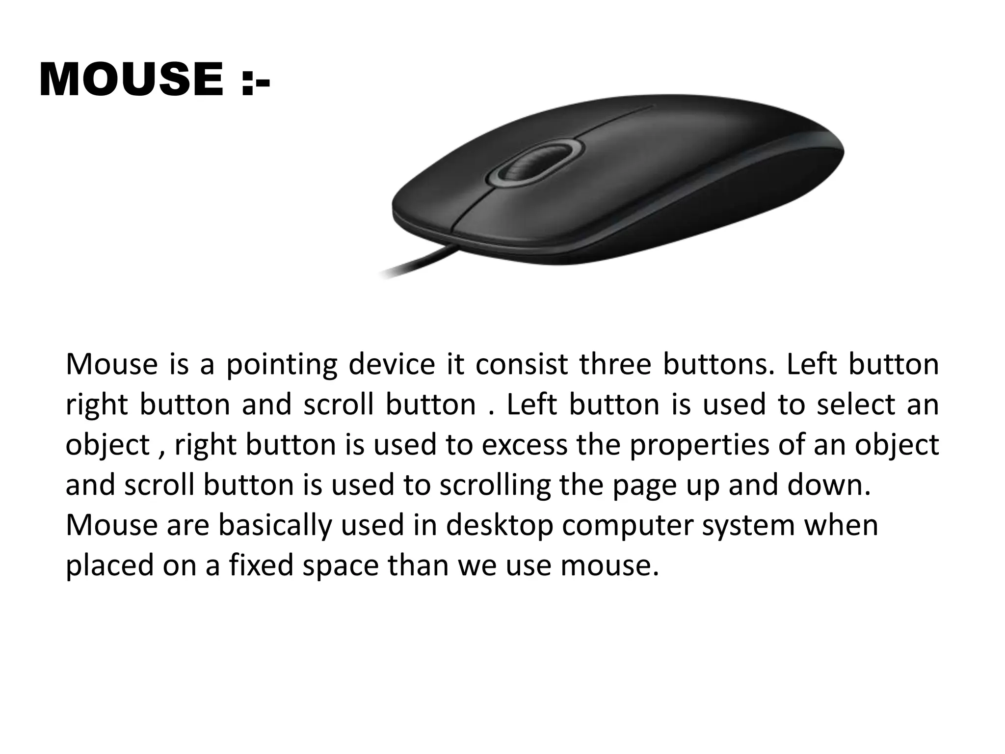 MOUSE :-
Mouse is a pointing device it consist three buttons. Left button
right button and scroll button . Left button is used to select an
object , right button is used to excess the properties of an object
and scroll button is used to scrolling the page up and down.
Mouse are basically used in desktop computer system when
placed on a fixed space than we use mouse.
 