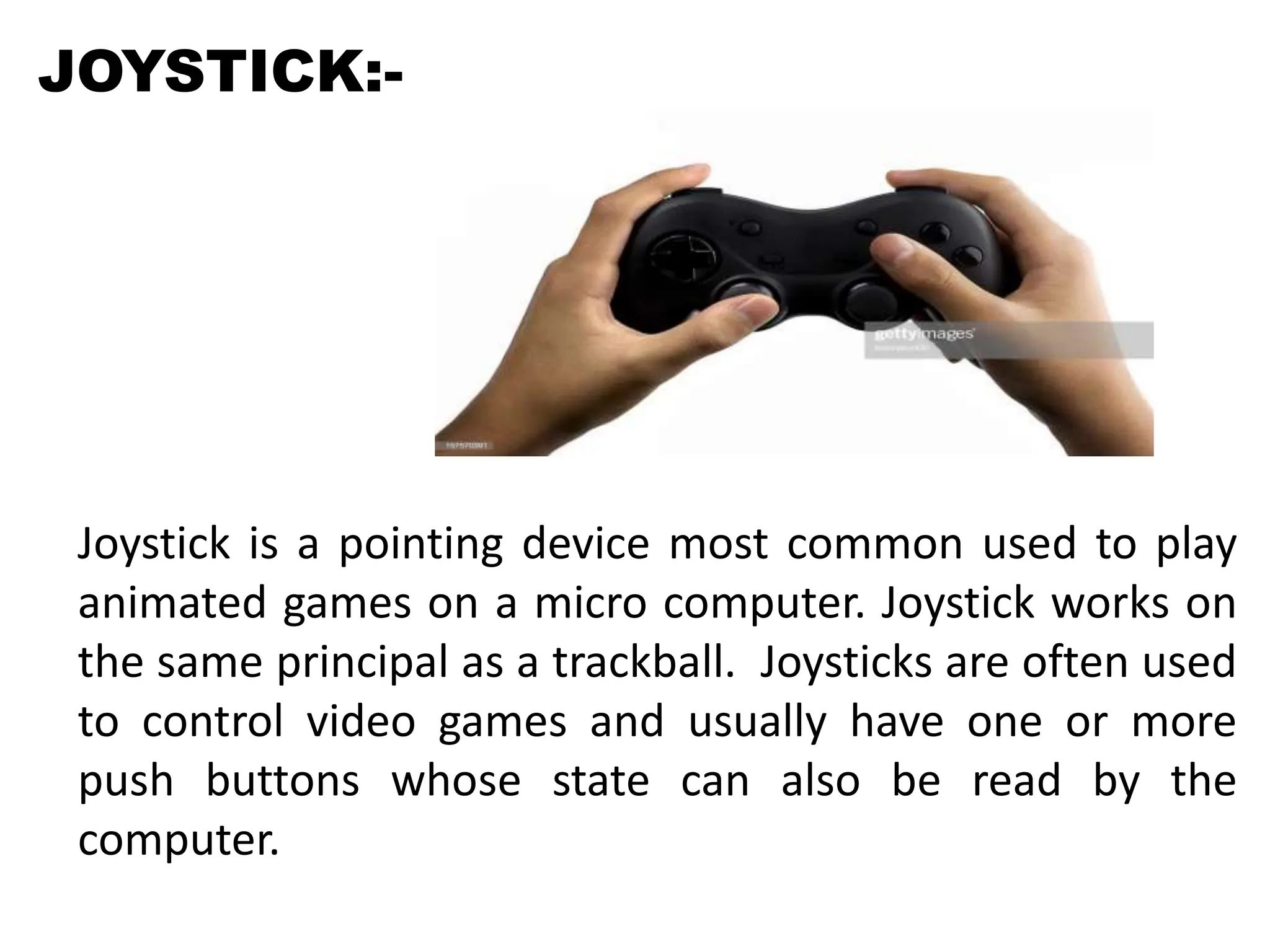 JOYSTICK:-
Joystick is a pointing device most common used to play
animated games on a micro computer. Joystick works on
the same principal as a trackball. Joysticks are often used
to control video games and usually have one or more
push buttons whose state can also be read by the
computer.
 