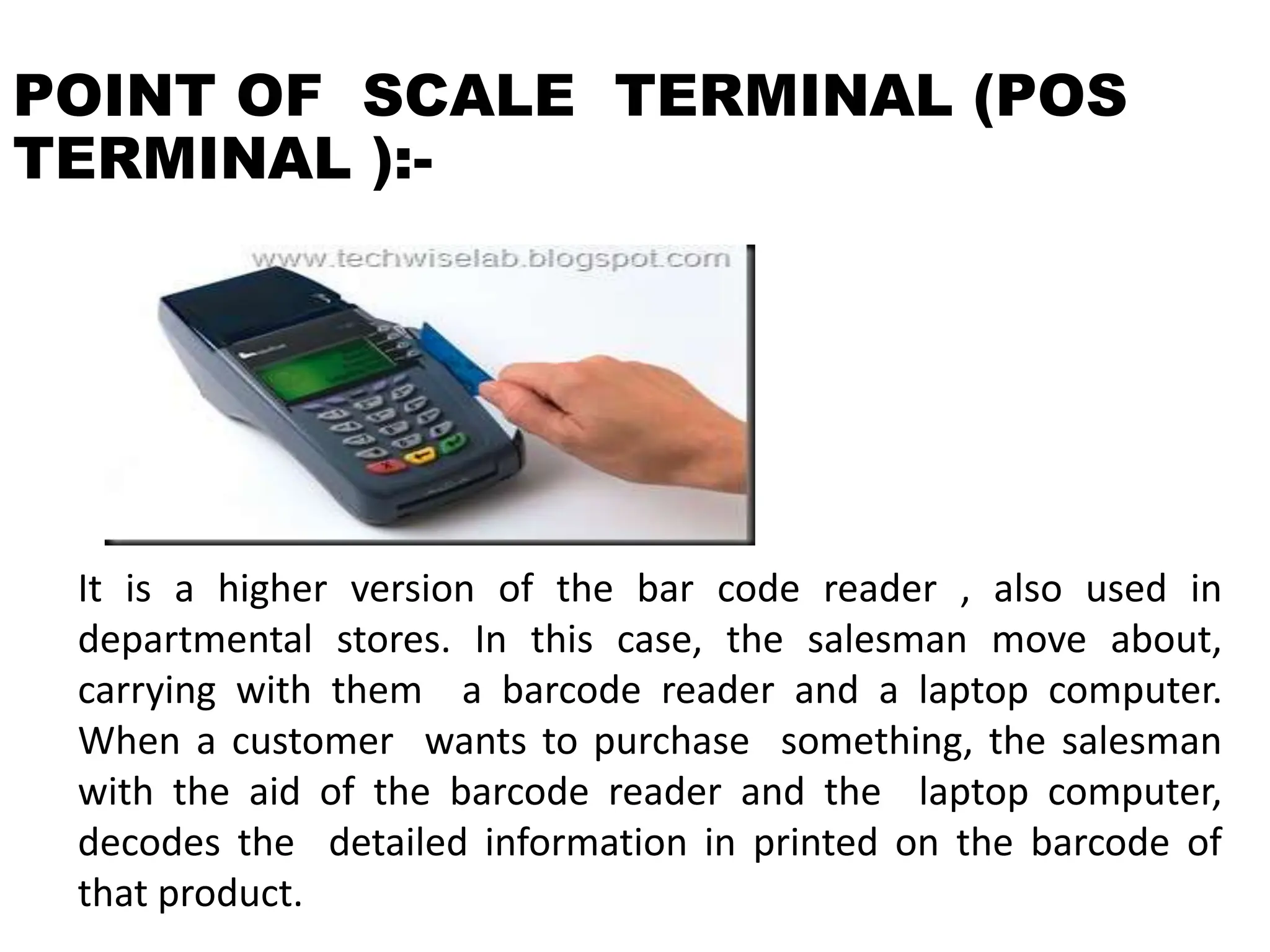 POINT OF SCALE TERMINAL (POS
TERMINAL ):-
It is a higher version of the bar code reader , also used in
departmental stores. In this case, the salesman move about,
carrying with them a barcode reader and a laptop computer.
When a customer wants to purchase something, the salesman
with the aid of the barcode reader and the laptop computer,
decodes the detailed information in printed on the barcode of
that product.
 