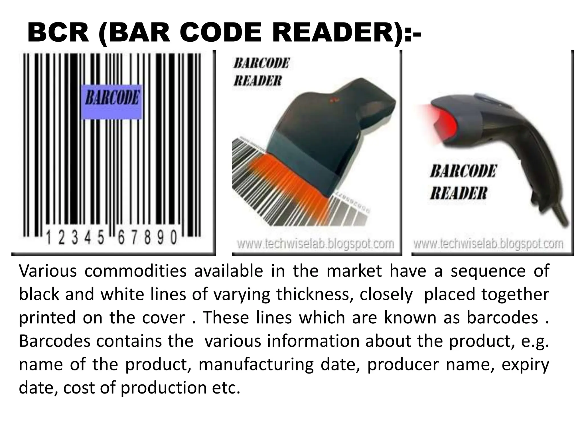 BCR (BAR CODE READER):-
Various commodities available in the market have a sequence of
black and white lines of varying thickness, closely placed together
printed on the cover . These lines which are known as barcodes .
Barcodes contains the various information about the product, e.g.
name of the product, manufacturing date, producer name, expiry
date, cost of production etc.
 
