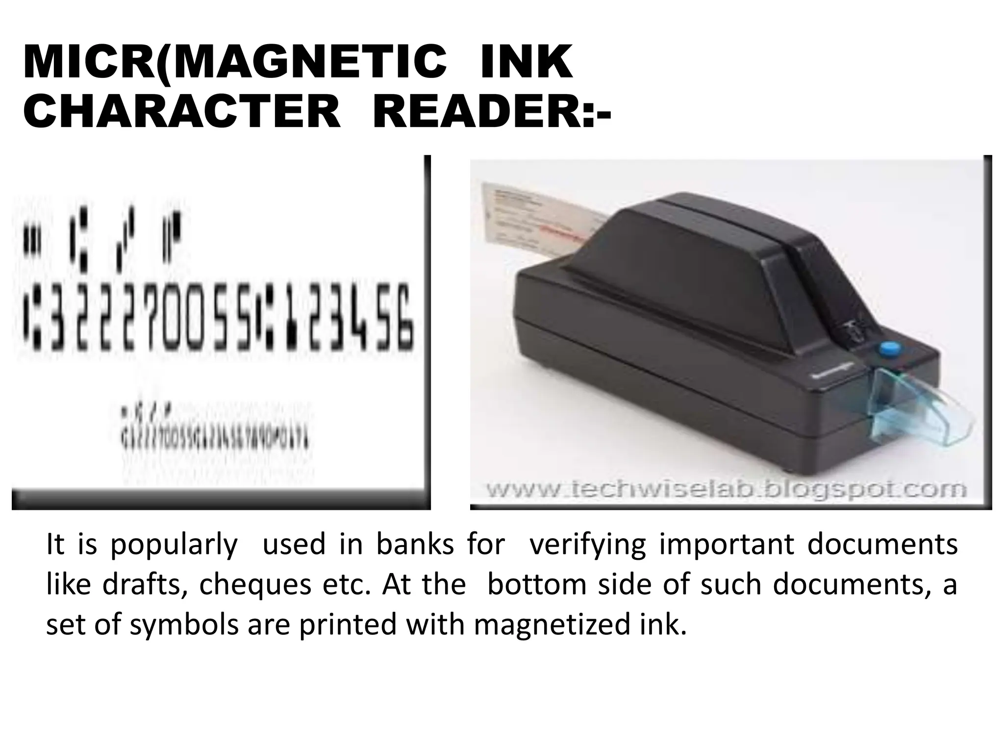 MICR(MAGNETIC INK
CHARACTER READER:-
It is popularly used in banks for verifying important documents
like drafts, cheques etc. At the bottom side of such documents, a
set of symbols are printed with magnetized ink.
 