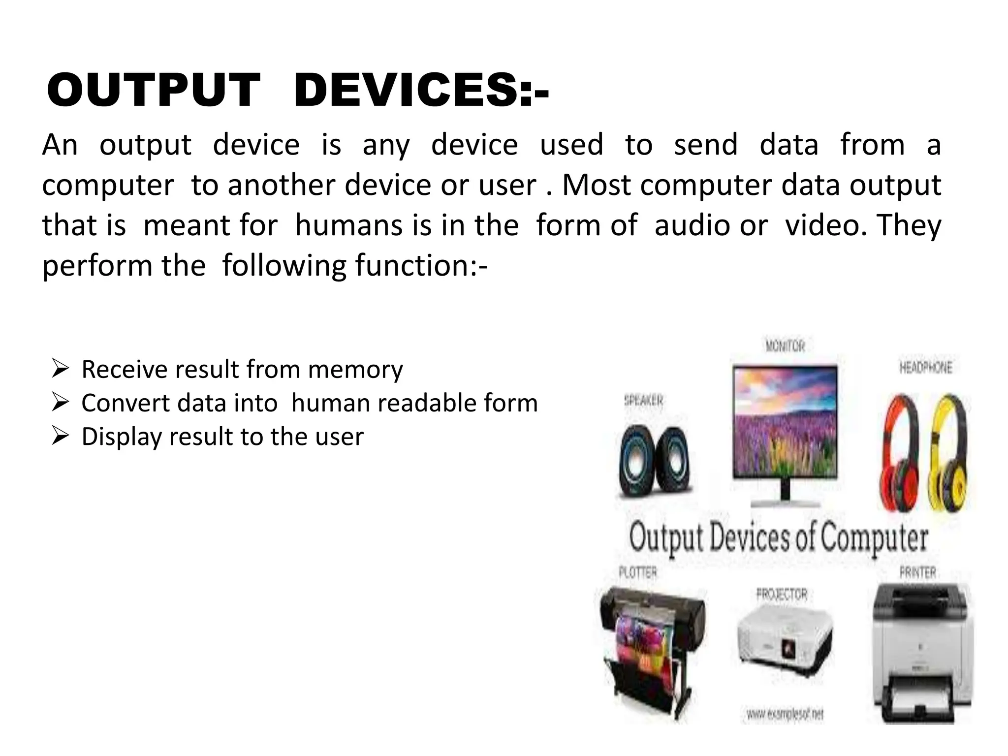 OUTPUT DEVICES:-
An output device is any device used to send data from a
computer to another device or user . Most computer data output
that is meant for humans is in the form of audio or video. They
perform the following function:-
 Receive result from memory
 Convert data into human readable form
 Display result to the user
 