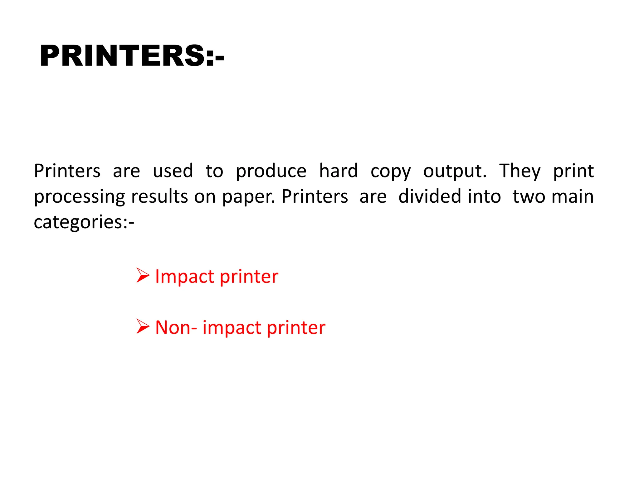 PRINTERS:-
Printers are used to produce hard copy output. They print
processing results on paper. Printers are divided into two main
categories:-
Impact printer
Non- impact printer
 