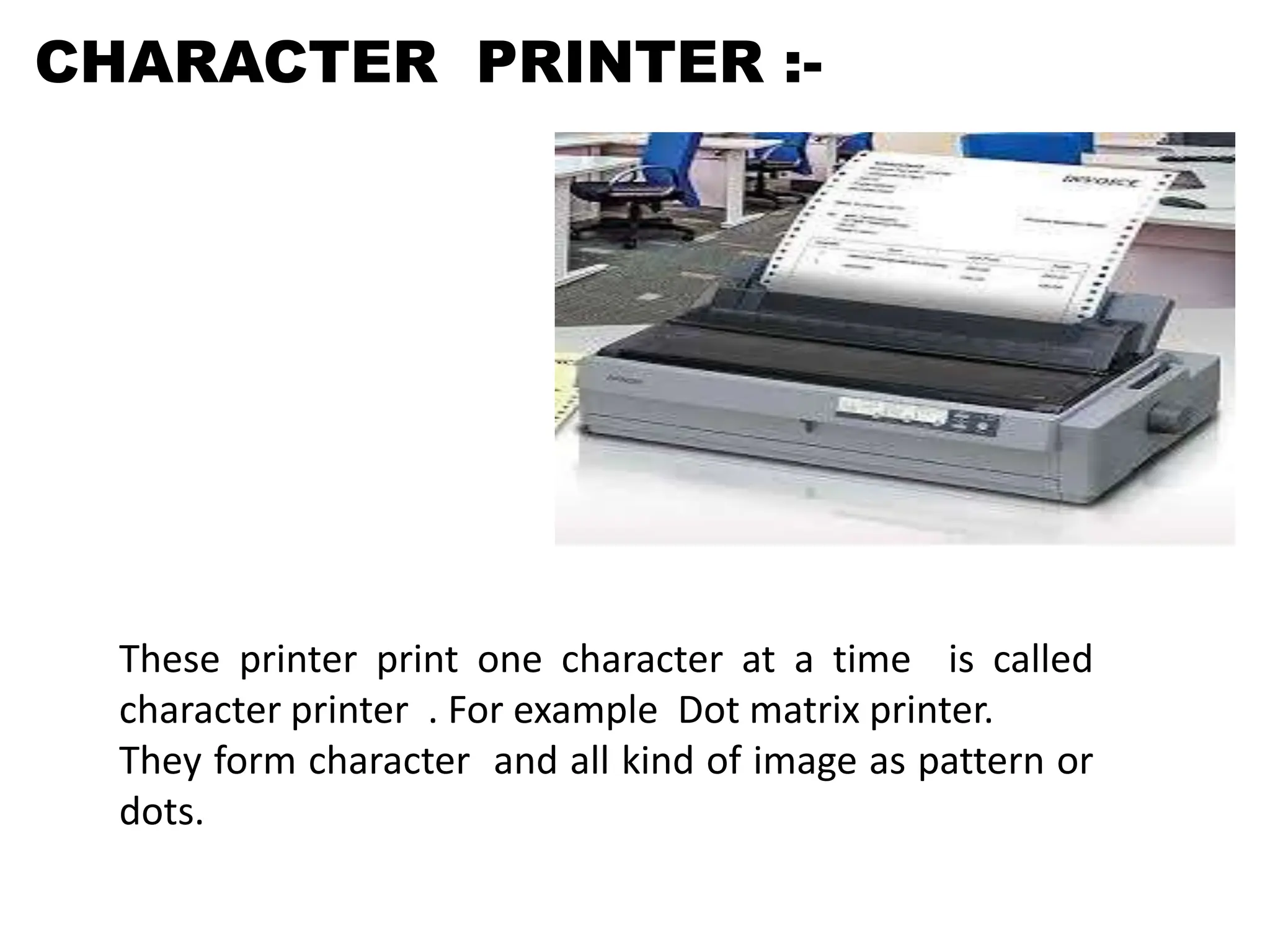 CHARACTER PRINTER :-
These printer print one character at a time is called
character printer . For example Dot matrix printer.
They form character and all kind of image as pattern or
dots.
 