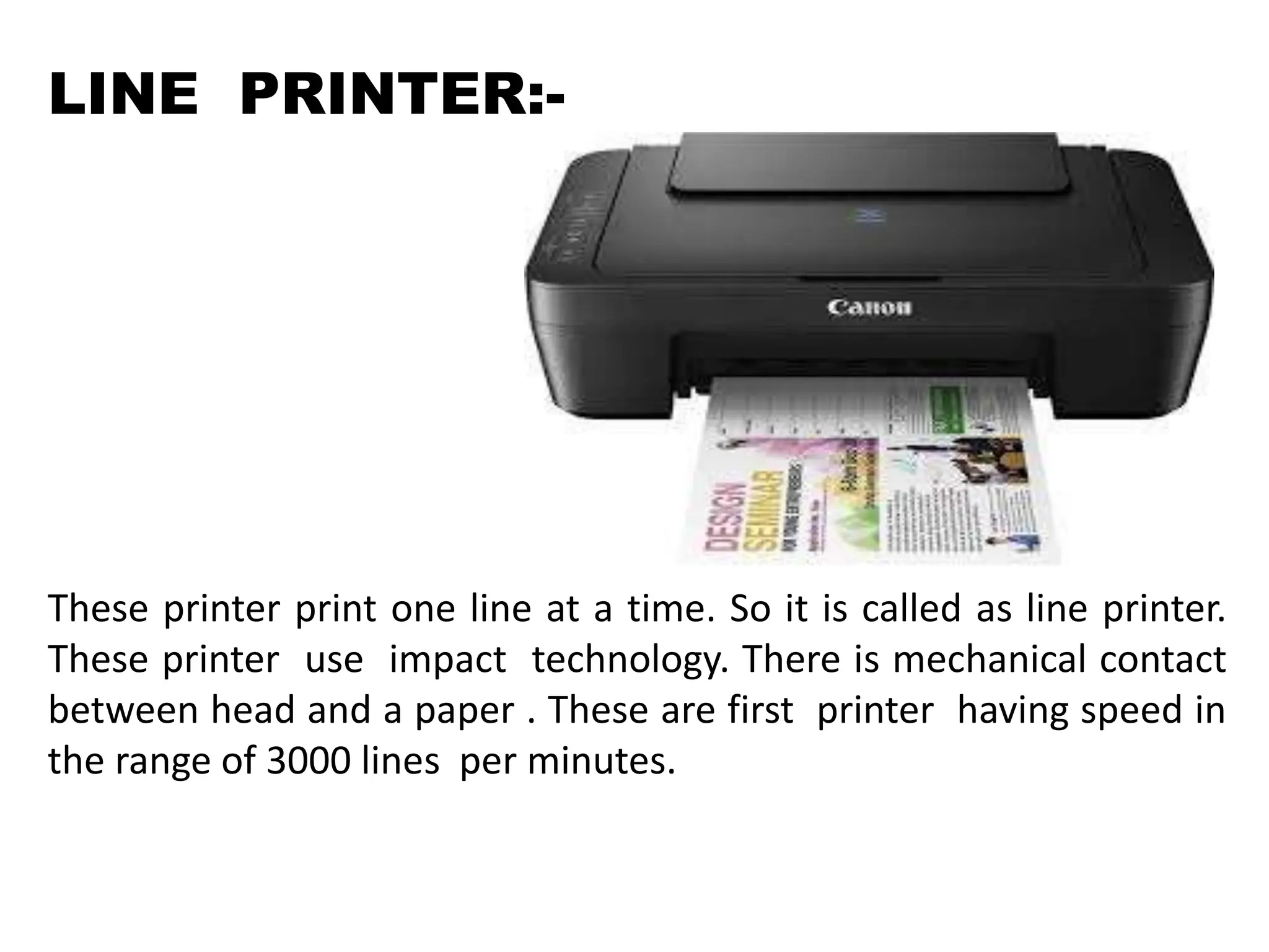 LINE PRINTER:-
These printer print one line at a time. So it is called as line printer.
These printer use impact technology. There is mechanical contact
between head and a paper . These are first printer having speed in
the range of 3000 lines per minutes.
 