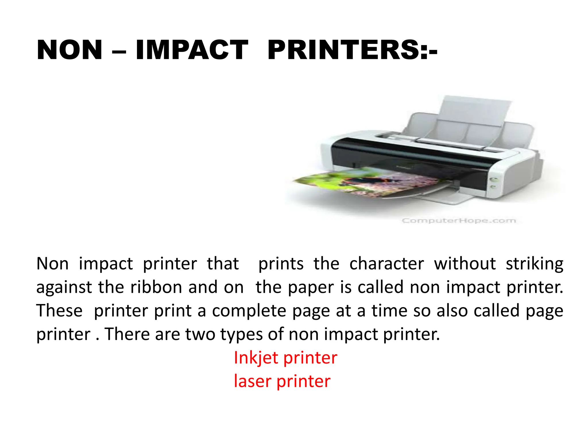 NON – IMPACT PRINTERS:-
Non impact printer that prints the character without striking
against the ribbon and on the paper is called non impact printer.
These printer print a complete page at a time so also called page
printer . There are two types of non impact printer.
Inkjet printer
laser printer
 