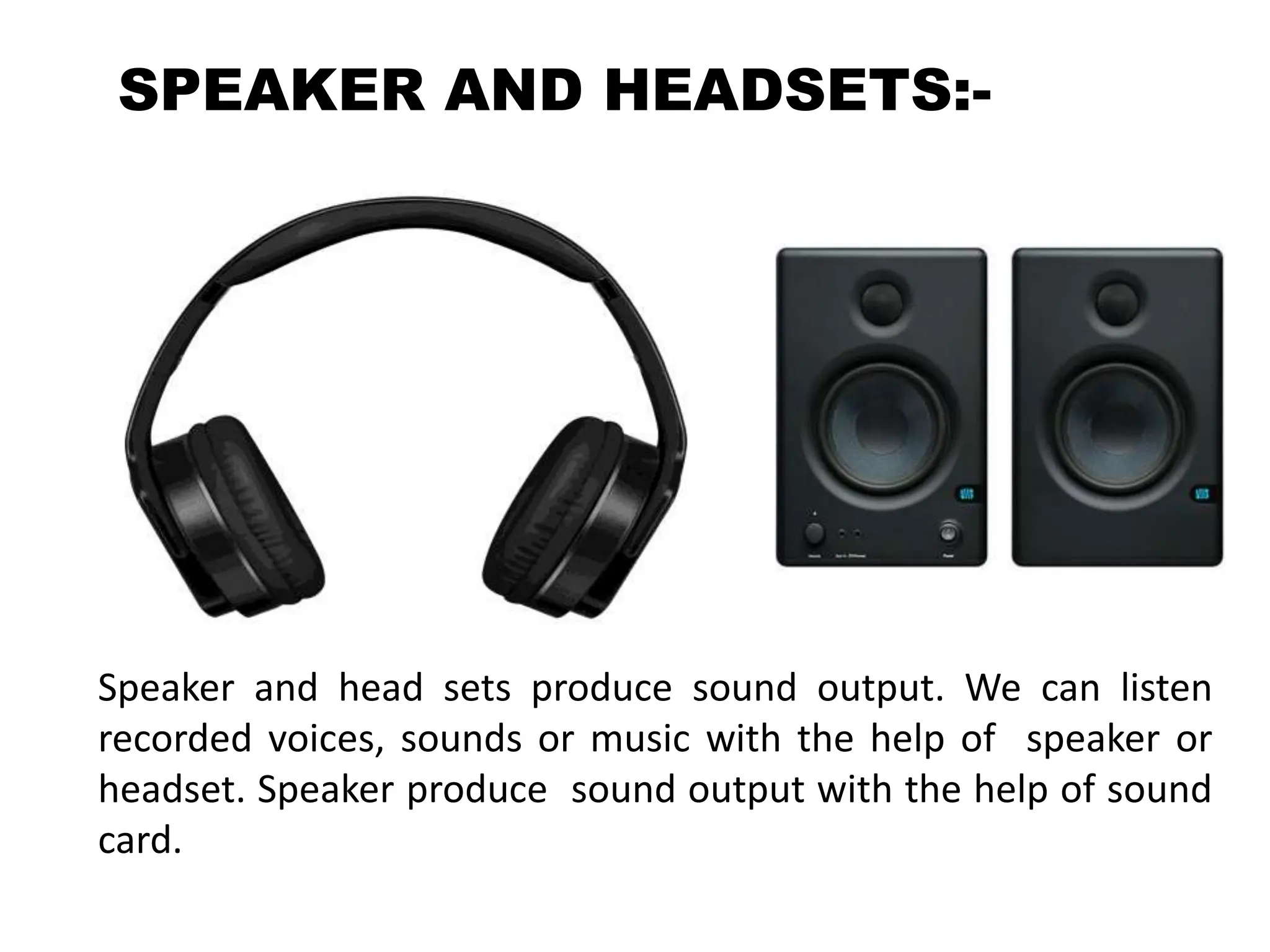 SPEAKER AND HEADSETS:-
Speaker and head sets produce sound output. We can listen
recorded voices, sounds or music with the help of speaker or
headset. Speaker produce sound output with the help of sound
card.
 