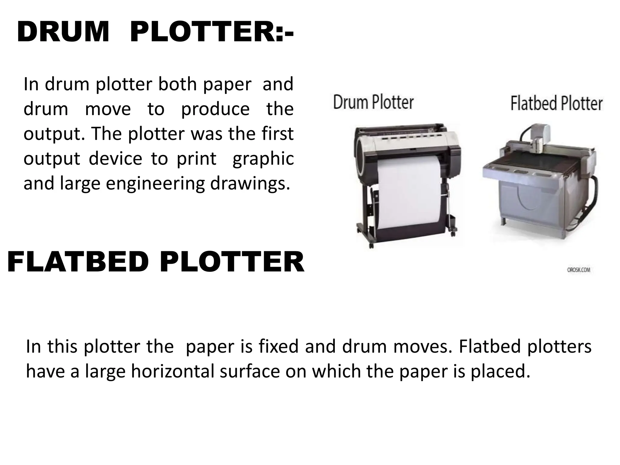 DRUM PLOTTER:-
In drum plotter both paper and
drum move to produce the
output. The plotter was the first
output device to print graphic
and large engineering drawings.
FLATBED PLOTTER
In this plotter the paper is fixed and drum moves. Flatbed plotters
have a large horizontal surface on which the paper is placed.
 