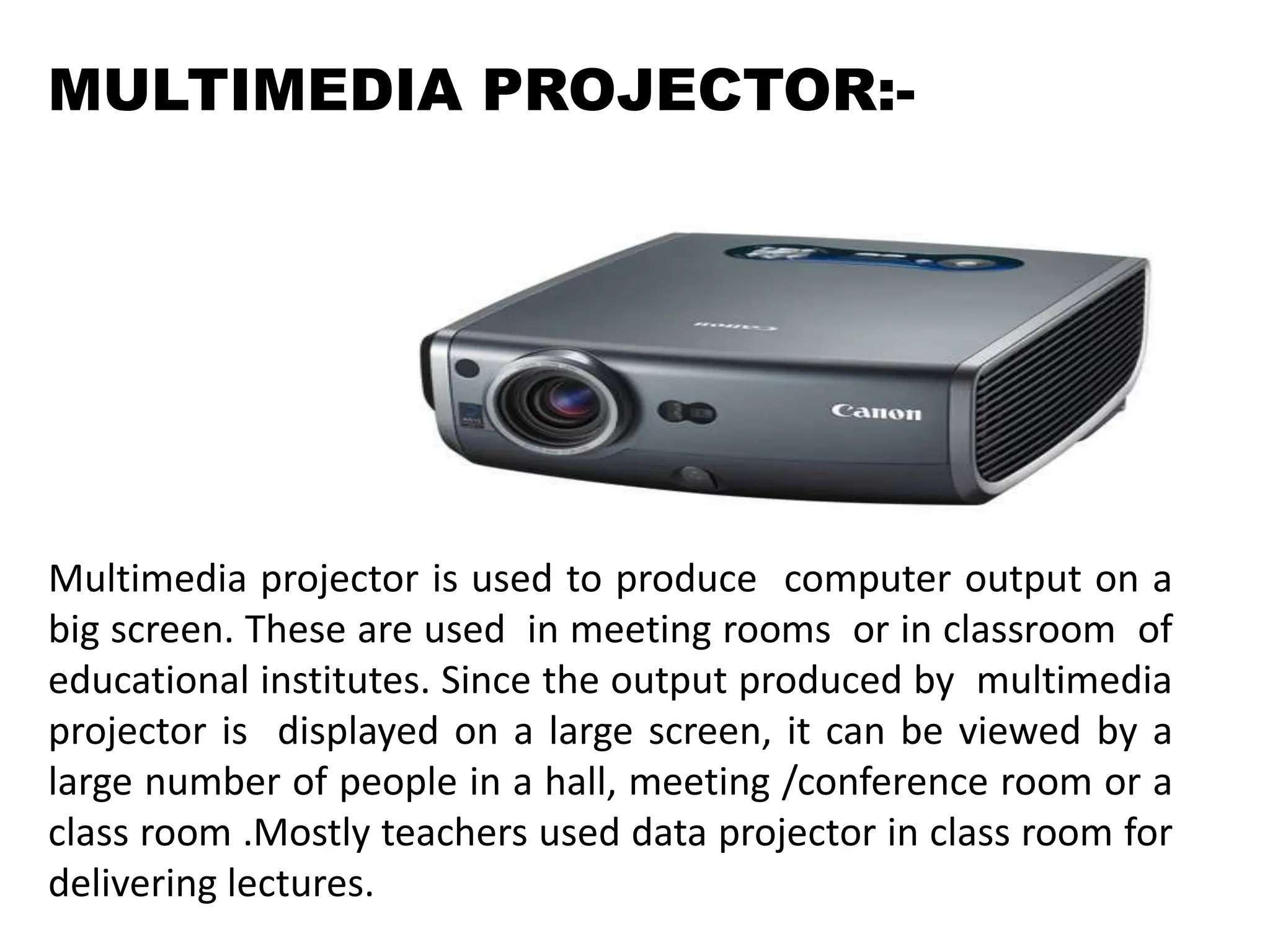 MULTIMEDIA PROJECTOR:-
Multimedia projector is used to produce computer output on a
big screen. These are used in meeting rooms or in classroom of
educational institutes. Since the output produced by multimedia
projector is displayed on a large screen, it can be viewed by a
large number of people in a hall, meeting /conference room or a
class room .Mostly teachers used data projector in class room for
delivering lectures.
 