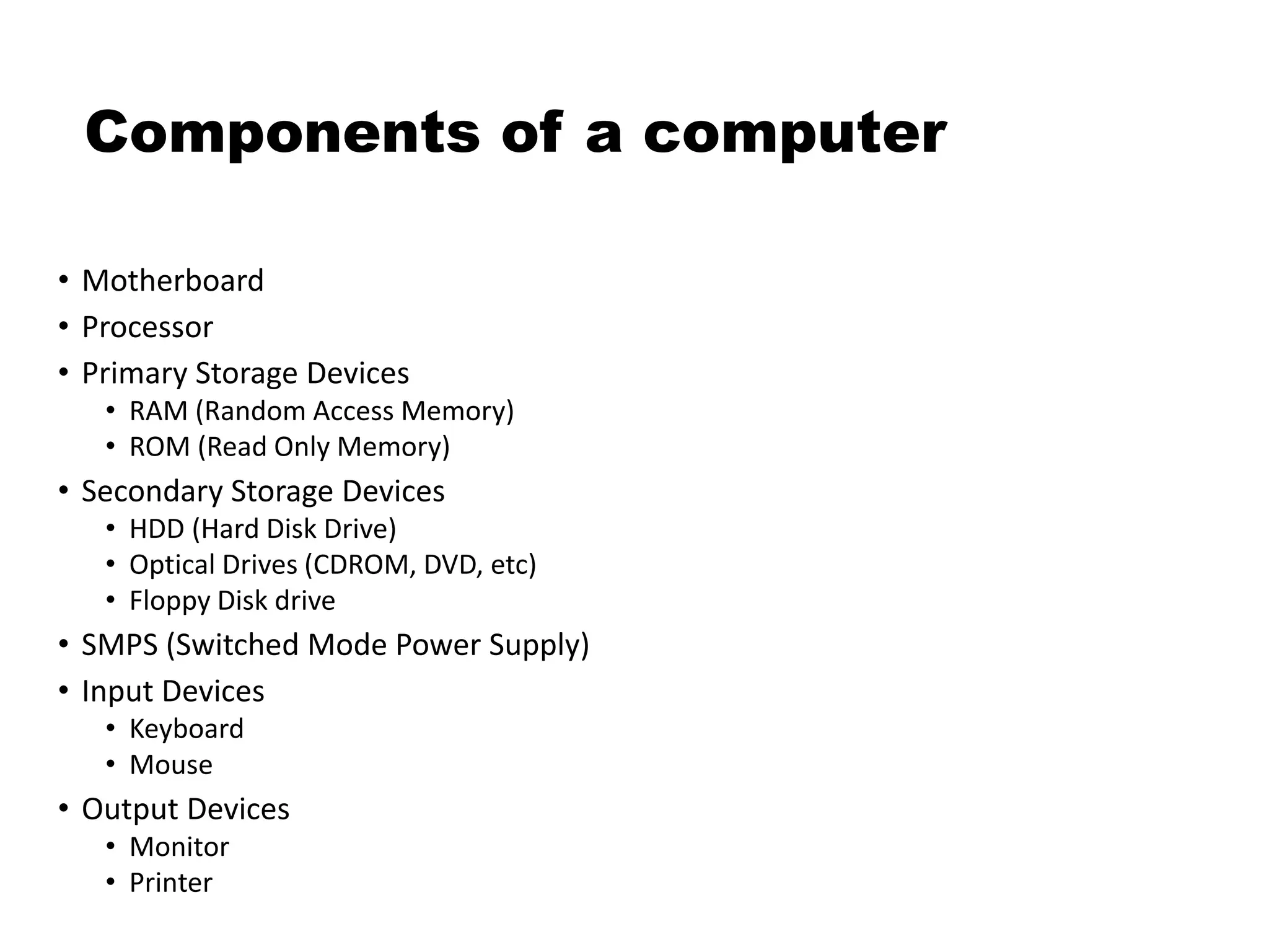 Components of a computer
• Motherboard
• Processor
• Primary Storage Devices
• RAM (Random Access Memory)
• ROM (Read Only Memory)
• Secondary Storage Devices
• HDD (Hard Disk Drive)
• Optical Drives (CDROM, DVD, etc)
• Floppy Disk drive
• SMPS (Switched Mode Power Supply)
• Input Devices
• Keyboard
• Mouse
• Output Devices
• Monitor
• Printer
 