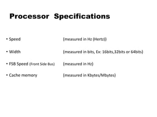 Processor Specifications
• Speed (measured in Hz (Hertz))
• Width (measured in bits, Ex: 16bits,32bits or 64bits)
• FSB Speed (Front Side Bus) (measured in Hz)
• Cache memory (measured in Kbytes/Mbytes)
 