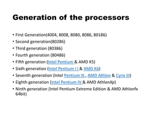 Generation of the processors
• First Generation(4004, 8008, 8080, 8086, 80186)
• Second generation(80286)
• Third generation (80386)
• Fourth generation (80486)
• Fifth generation (Intel Pentium & AMD K5)
• Sixth generation (Intel Pentium I I & AMD K6)
• Seventh generation (Intel Pentium III , AMD Athlon & Cyrix III)
• Eighth generation (Intel Pentium IV & AMD AthlonXp)
• Ninth generation (Intel Pentium Extreme Edition & AMD Athlonfx
64bit)
 