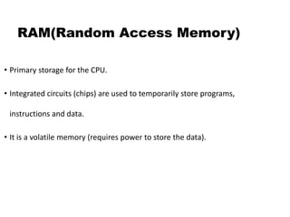 RAM(Random Access Memory)
• Primary storage for the CPU.
• Integrated circuits (chips) are used to temporarily store programs,
instructions and data.
• It is a volatile memory (requires power to store the data).
 