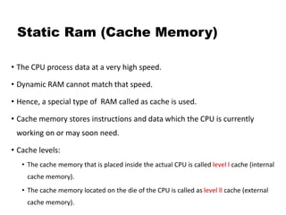 Static Ram (Cache Memory)
• The CPU process data at a very high speed.
• Dynamic RAM cannot match that speed.
• Hence, a special type of RAM called as cache is used.
• Cache memory stores instructions and data which the CPU is currently
working on or may soon need.
• Cache levels:
• The cache memory that is placed inside the actual CPU is called level l cache (internal
cache memory).
• The cache memory located on the die of the CPU is called as level ll cache (external
cache memory).
 