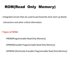 ROM(Read Only Memory)
–Integrated circuits that are used to permanently store start-up (boot)
instructions and other critical information.
• Types of ROM:
-PROM(Programmable Read Only Memory)
-EPROM(Erasable Programmable Read Only Memory)
-EEPROM (Electrically Erasable Programmable Read Only Memory)
 