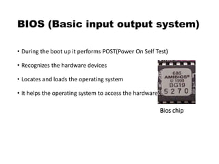 BIOS (Basic input output system)
• During the boot up it performs POST(Power On Self Test)
• Recognizes the hardware devices
• Locates and loads the operating system
• It helps the operating system to access the hardware devices
Bios chip
 