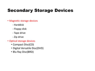 Secondary Storage Devices
• Magnetic storage devices
- Harddisk
- Floppy disk
- Tape drive
- Zip drive
• Optical storage devices
• Compact Disc(CD)
• Digital Versatile Disc(DVD)
• Blu Ray Disc(BRD)
 
