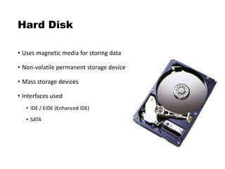 Hard Disk
• Uses magnetic media for storing data
• Non-volatile permanent storage device
• Mass storage devices
• Interfaces used
• IDE / EIDE (Enhanced IDE)
• SATA
 