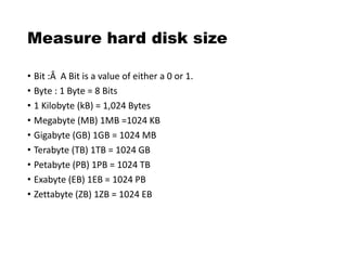 Measure hard disk size
• Bit :Â A Bit is a value of either a 0 or 1.
• Byte : 1 Byte = 8 Bits
• 1 Kilobyte (kB) = 1,024 Bytes
• Megabyte (MB) 1MB =1024 KB
• Gigabyte (GB) 1GB = 1024 MB
• Terabyte (TB) 1TB = 1024 GB
• Petabyte (PB) 1PB = 1024 TB
• Exabyte (EB) 1EB = 1024 PB
• Zettabyte (ZB) 1ZB = 1024 EB
 
