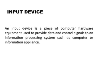 INPUT DEVICE
An input device is a piece of computer hardware
equipment used to provide data and control signals to an
information processing system such as computer or
information appliance.
 