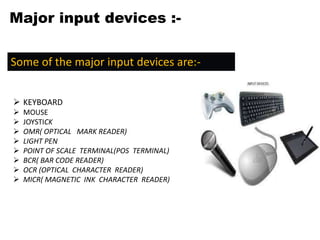 Major input devices :-
Some of the major input devices are:-
 KEYBOARD
 MOUSE
 JOYSTICK
 OMR( OPTICAL MARK READER)
 LIGHT PEN
 POINT OF SCALE TERMINAL(POS TERMINAL)
 BCR( BAR CODE READER)
 OCR (OPTICAL CHARACTER READER)
 MICR( MAGNETIC INK CHARACTER READER)
 