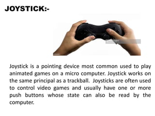 JOYSTICK:-
Joystick is a pointing device most common used to play
animated games on a micro computer. Joystick works on
the same principal as a trackball. Joysticks are often used
to control video games and usually have one or more
push buttons whose state can also be read by the
computer.
 