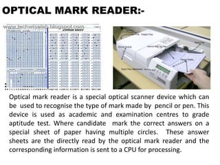 OPTICAL MARK READER:-
Optical mark reader is a special optical scanner device which can
be used to recognise the type of mark made by pencil or pen. This
device is used as academic and examination centres to grade
aptitude test. Where candidate mark the correct answers on a
special sheet of paper having multiple circles. These answer
sheets are the directly read by the optical mark reader and the
corresponding information is sent to a CPU for processing.
 