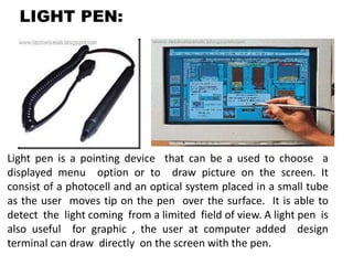 LIGHT PEN:
Light pen is a pointing device that can be a used to choose a
displayed menu option or to draw picture on the screen. It
consist of a photocell and an optical system placed in a small tube
as the user moves tip on the pen over the surface. It is able to
detect the light coming from a limited field of view. A light pen is
also useful for graphic , the user at computer added design
terminal can draw directly on the screen with the pen.
 