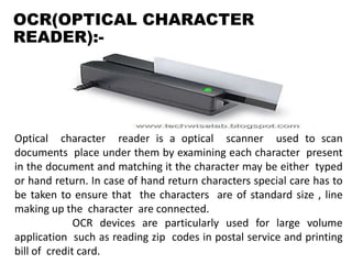 OCR(OPTICAL CHARACTER
READER):-
Optical character reader is a optical scanner used to scan
documents place under them by examining each character present
in the document and matching it the character may be either typed
or hand return. In case of hand return characters special care has to
be taken to ensure that the characters are of standard size , line
making up the character are connected.
OCR devices are particularly used for large volume
application such as reading zip codes in postal service and printing
bill of credit card.
 