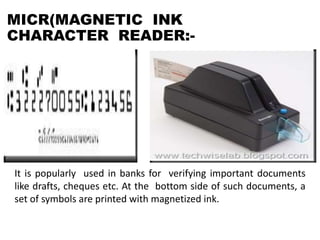 MICR(MAGNETIC INK
CHARACTER READER:-
It is popularly used in banks for verifying important documents
like drafts, cheques etc. At the bottom side of such documents, a
set of symbols are printed with magnetized ink.
 