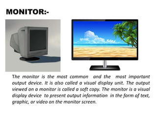 MONITOR:-
The monitor is the most common and the most important
output device. It is also called a visual display unit. The output
viewed on a monitor is called a soft copy. The monitor is a visual
display device to present output information in the form of text,
graphic, or video on the monitor screen.
 