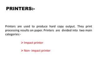PRINTERS:-
Printers are used to produce hard copy output. They print
processing results on paper. Printers are divided into two main
categories:-
Impact printer
Non- impact printer
 