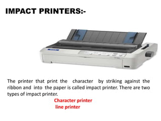 IMPACT PRINTERS:-
The printer that print the character by striking against the
ribbon and into the paper is called impact printer. There are two
types of impact printer.
Character printer
line printer
 