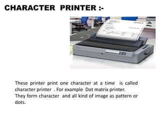 CHARACTER PRINTER :-
These printer print one character at a time is called
character printer . For example Dot matrix printer.
They form character and all kind of image as pattern or
dots.
 