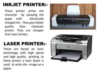 INKJET PRINTER:-
These printer prints the
character by spraying the
paper with electrically
charged ink . They give better
quality than character
printer. They are cheaper
than laser printer.
LASER PRINTER:-
These are based on laser
technology with high speed
and high quality printing .In
these printer a laser beam is
used to write the image on a
paper.
 