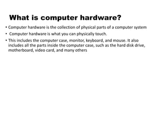 What is computer hardware?
• Computer hardware is the collection of physical parts of a computer system
• Computer hardware is what you can physically touch.
• This includes the computer case, monitor, keyboard, and mouse. It also
includes all the parts inside the computer case, such as the hard disk drive,
motherboard, video card, and many others
 