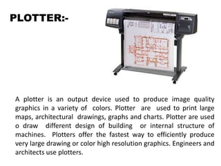 PLOTTER:-
A plotter is an output device used to produce image quality
graphics in a variety of colors. Plotter are used to print large
maps, architectural drawings, graphs and charts. Plotter are used
o draw different design of building or internal structure of
machines. Plotters offer the fastest way to efficiently produce
very large drawing or color high resolution graphics. Engineers and
architects use plotters.
 