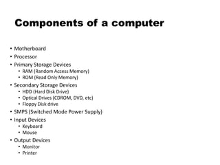 Components of a computer
• Motherboard
• Processor
• Primary Storage Devices
• RAM (Random Access Memory)
• ROM (Read Only Memory)
• Secondary Storage Devices
• HDD (Hard Disk Drive)
• Optical Drives (CDROM, DVD, etc)
• Floppy Disk drive
• SMPS (Switched Mode Power Supply)
• Input Devices
• Keyboard
• Mouse
• Output Devices
• Monitor
• Printer
 