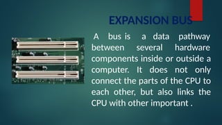 EXPANSION BUS
A bus is
between
a data
several
pathway
hardware
components inside or outside a
computer. It does not only
connect the parts of the CPU to
each other, but also links the
CPU with other important .
 