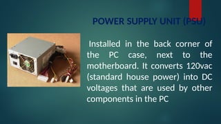 POWER SUPPLY UNIT (PSU)
Installed in the back corner of
the PC case, next to the
motherboard. It converts 120vac
(standard house power) into DC
voltages that are used by other
components in the PC
 